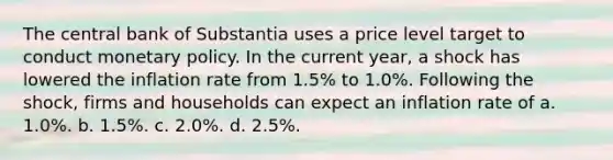 The central bank of Substantia uses a price level target to conduct <a href='https://www.questionai.com/knowledge/kEE0G7Llsx-monetary-policy' class='anchor-knowledge'>monetary policy</a>. In the current year, a shock has lowered the inflation rate from 1.5% to 1.0%. Following the shock, firms and households can expect an inflation rate of a. 1.0%. b. 1.5%. c. 2.0%. d. 2.5%.