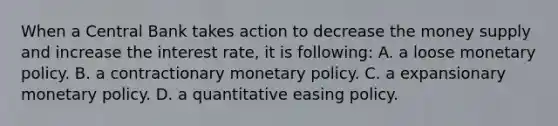 When a Central Bank takes action to decrease the money supply and increase the interest rate, it is following: A. a loose monetary policy. B. a contractionary monetary policy. C. a expansionary monetary policy. D. a quantitative easing policy.