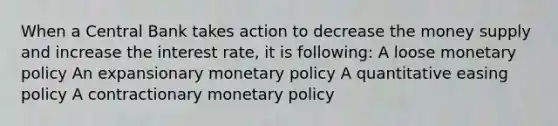 When a Central Bank takes action to decrease the money supply and increase the interest rate, it is following: A loose <a href='https://www.questionai.com/knowledge/kEE0G7Llsx-monetary-policy' class='anchor-knowledge'>monetary policy</a> An expansionary monetary policy A quantitative easing policy A contractionary monetary policy