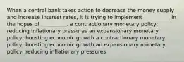 When a central bank takes action to decrease the money supply and increase interest rates, it is trying to implement __________ in the hopes of __________. a contractionary monetary policy; reducing inflationary pressures an expansionary monetary policy; boosting economic growth a contractionary monetary policy; boosting economic growth an expansionary monetary policy; reducing inflationary pressures