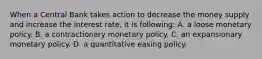 When a Central Bank takes action to decrease the money supply and increase the interest rate, it is following: A. a loose monetary policy. B. a contractionary monetary policy. C. an expansionary monetary policy. D. a quantitative easing policy.