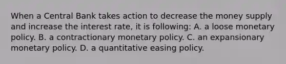 When a Central Bank takes action to decrease the money supply and increase the interest rate, it is following: A. a loose monetary policy. B. a contractionary monetary policy. C. an expansionary monetary policy. D. a quantitative easing policy.