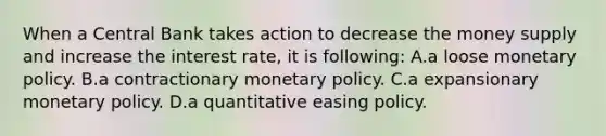 When a Central Bank takes action to decrease the money supply and increase the interest rate, it is following: A.a loose monetary policy. B.a contractionary monetary policy. C.a expansionary monetary policy. D.a quantitative easing policy.