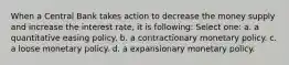 When a Central Bank takes action to decrease the money supply and increase the interest rate, it is following: Select one: a. a quantitative easing policy. b. a contractionary monetary policy. c. a loose monetary policy. d. a expansionary monetary policy.