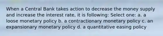 When a Central Bank takes action to decrease the money supply and increase the interest rate, it is following: Select one: a. a loose monetary policy b. a contractionary monetary policy c. an expansionary monetary policy d. a quantitative easing policy