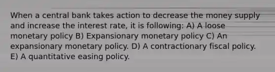 When a central bank takes action to decrease the money supply and increase the interest rate, it is following: A) A loose <a href='https://www.questionai.com/knowledge/kEE0G7Llsx-monetary-policy' class='anchor-knowledge'>monetary policy</a> B) Expansionary monetary policy C) An expansionary monetary policy. D) A contractionary <a href='https://www.questionai.com/knowledge/kPTgdbKdvz-fiscal-policy' class='anchor-knowledge'>fiscal policy</a>. E) A quantitative easing policy.