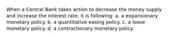 When a Central Bank takes action to decrease the money supply and increase the interest rate, it is following: a. a expansionary monetary policy. b. a quantitative easing policy. c. a loose monetary policy. d. a contractionary monetary policy.