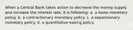 When a Central Bank takes action to decrease the money supply and increase the interest rate, it is following: a. a loose monetary policy. b. a contractionary monetary policy. c. a expansionary monetary policy. d. a quantitative easing policy.