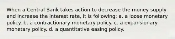 When a Central Bank takes action to decrease the money supply and increase the interest rate, it is following: a. a loose monetary policy. b. a contractionary monetary policy. c. a expansionary monetary policy. d. a quantitative easing policy.