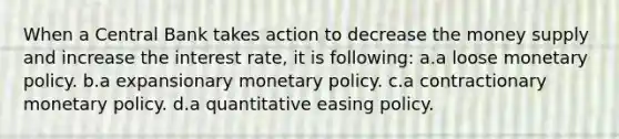 When a Central Bank takes action to decrease the money supply and increase the interest rate, it is following: a.a loose monetary policy. b.a expansionary monetary policy. c.a contractionary monetary policy. d.a quantitative easing policy.