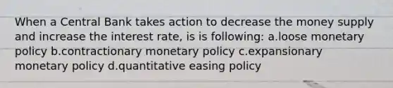 When a Central Bank takes action to decrease the money supply and increase the interest rate, is is following: a.loose monetary policy b.contractionary monetary policy c.expansionary monetary policy d.quantitative easing policy