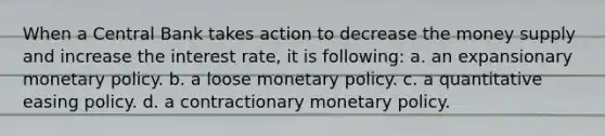 When a Central Bank takes action to decrease the money supply and increase the interest rate, it is following: a. an expansionary monetary policy. b. a loose monetary policy. c. a quantitative easing policy. d. a contractionary monetary policy.