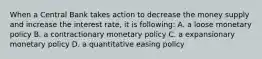 When a Central Bank takes action to decrease the money supply and increase the interest rate, it is following: A. a loose monetary policy B. a contractionary monetary policy C. a expansionary monetary policy D. a quantitative easing policy