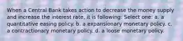 When a Central Bank takes action to decrease the money supply and increase the interest rate, it is following: Select one: a. a quantitative easing policy. b. a expansionary monetary policy. c. a contractionary monetary policy. d. a loose monetary policy.