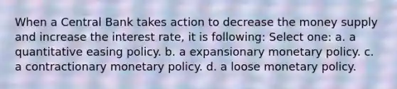 When a Central Bank takes action to decrease the money supply and increase the interest rate, it is following: Select one: a. a quantitative easing policy. b. a expansionary monetary policy. c. a contractionary monetary policy. d. a loose monetary policy.