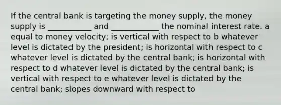 If the central bank is targeting the money supply, the money supply is ___________ and ____________ the nominal interest rate. a equal to money velocity; is vertical with respect to b whatever level is dictated by the president; is horizontal with respect to c whatever level is dictated by the central bank; is horizontal with respect to d whatever level is dictated by the central bank; is vertical with respect to e whatever level is dictated by the central bank; slopes downward with respect to