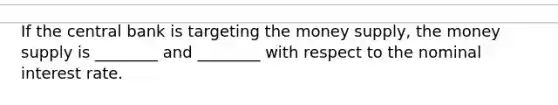 If the central bank is targeting the money supply, the money supply is ________ and ________ with respect to the nominal interest rate.