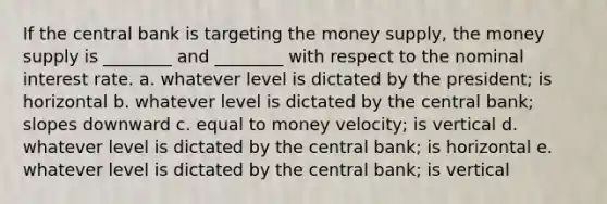 If the central bank is targeting the money supply, the money supply is ________ and ________ with respect to the nominal interest rate. a. whatever level is dictated by the president; is horizontal b. whatever level is dictated by the central bank; slopes downward c. equal to money velocity; is vertical d. whatever level is dictated by the central bank; is horizontal e. whatever level is dictated by the central bank; is vertical