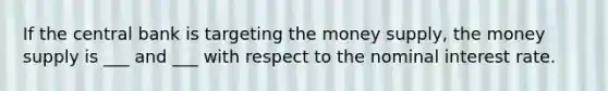 If the central bank is targeting the money supply, the money supply is ___ and ___ with respect to the nominal interest rate.