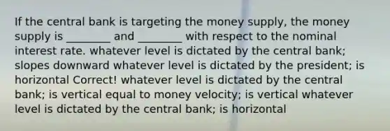 If the central bank is targeting the money supply, the money supply is ________ and ________ with respect to the nominal interest rate. whatever level is dictated by the central bank; slopes downward whatever level is dictated by the president; is horizontal Correct! whatever level is dictated by the central bank; is vertical equal to money velocity; is vertical whatever level is dictated by the central bank; is horizontal