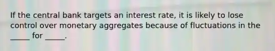 If the central bank targets an interest rate, it is likely to lose control over monetary aggregates because of fluctuations in the _____ for _____.