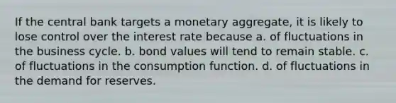 If the central bank targets a monetary aggregate, it is likely to lose control over the interest rate because a. of fluctuations in the business cycle. b. bond values will tend to remain stable. c. of fluctuations in the consumption function. d. of fluctuations in the demand for reserves.