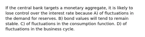 If the central bank targets a monetary aggregate, it is likely to lose control over the interest rate because A) of fluctuations in the demand for reserves. B) bond values will tend to remain stable. C) of fluctuations in the consumption function. D) of fluctuations in the business cycle.