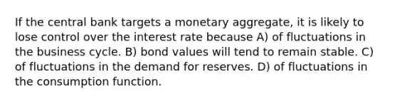 If the central bank targets a monetary aggregate, it is likely to lose control over the interest rate because A) of fluctuations in the business cycle. B) bond values will tend to remain stable. C) of fluctuations in the demand for reserves. D) of fluctuations in the consumption function.