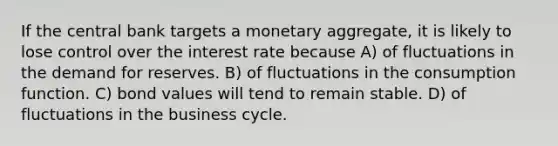 If the central bank targets a monetary aggregate, it is likely to lose control over the interest rate because A) of fluctuations in the demand for reserves. B) of fluctuations in the consumption function. C) bond values will tend to remain stable. D) of fluctuations in the business cycle.