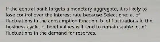 If the central bank targets a monetary aggregate, it is likely to lose control over the interest rate because Select one: a. of fluctuations in the consumption function. b. of fluctuations in the business cycle. c. bond values will tend to remain stable. d. of fluctuations in the demand for reserves.