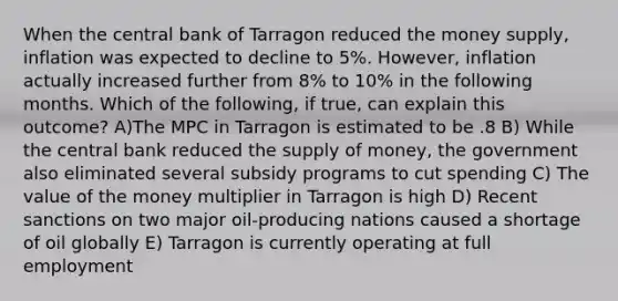 When the central bank of Tarragon reduced the money supply, inflation was expected to decline to 5%. However, inflation actually increased further from 8% to 10% in the following months. Which of the following, if true, can explain this outcome? A)The MPC in Tarragon is estimated to be .8 B) While the central bank reduced the supply of money, the government also eliminated several subsidy programs to cut spending C) The value of the money multiplier in Tarragon is high D) Recent sanctions on two major oil-producing nations caused a shortage of oil globally E) Tarragon is currently operating at full employment