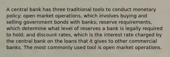 A central bank has three traditional tools to conduct monetary policy: open market operations, which involves buying and selling government bonds with banks; reserve requirements, which determine what level of reserves a bank is legally required to hold; and discount rates, which is the interest rate charged by the central bank on the loans that it gives to other commercial banks. The most commonly used tool is open market operations.