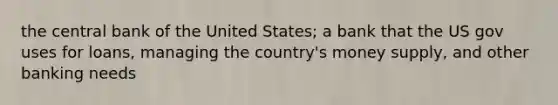 the central bank of the United States; a bank that the US gov uses for loans, managing the country's money supply, and other banking needs