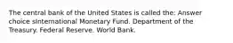 The central bank of the United States is called the: Answer choice sInternational Monetary Fund. Department of the Treasury. Federal Reserve. World Bank.