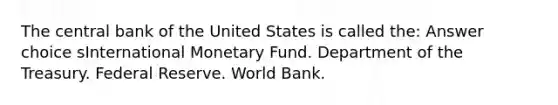 The central bank of the United States is called the: Answer choice sInternational Monetary Fund. Department of the Treasury. Federal Reserve. World Bank.