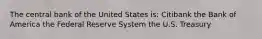 The central bank of the United States is: Citibank the Bank of America the Federal Reserve System the U.S. Treasury