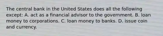 The central bank in the United States does all the following except: A. act as a financial advisor to the government. B. loan money to corporations. C. loan money to banks. D. issue coin and currency.