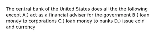 The central bank of the United States does all the the following except A.) act as a financial adviser for the government B.) loan money to corporations C.) loan money to banks D.) issue coin and currency