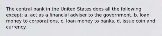 The central bank in the United States does all the following except: a. act as a financial adviser to the government. b. loan money to corporations. c. loan money to banks. d. issue coin and currency.