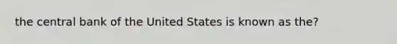 the central bank of the United States is known as the?