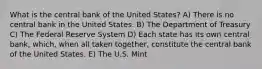 What is the central bank of the United States? A) There is no central bank in the United States. B) The Department of Treasury C) The Federal Reserve System D) Each state has its own central bank, which, when all taken together, constitute the central bank of the United States. E) The U.S. Mint