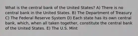 What is the central bank of the United States? A) There is no central bank in the United States. B) The Department of Treasury C) The Federal Reserve System D) Each state has its own central bank, which, when all taken together, constitute the central bank of the United States. E) The U.S. Mint