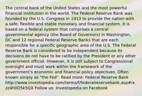 The central bank of the United States and the most powerful financial institution in the world. The Federal Reserve Bank was founded by the U.S. Congress in 1913 to provide the nation with a safe, flexible and stable monetary and financial system. It is based on a federal system that comprises a central governmental agency (the Board of Governors) in Washington, DC and 12 regional Federal Reserve Banks that are each responsible for a specific geographic area of the U.S. The Federal Reserve Bank is considered to be independent because its decisions do not have to be ratified by the President or any other government official. However, it is still subject to Congressional oversight and must work within the framework of the government's economic and financial policy objectives. Often known simply as "the Fed". Read more: Federal Reserve Bank http://www.investopedia.com/terms/f/federalreservebank.asp#ixzz4h0D5k5QX Follow us: Investopedia on Facebook