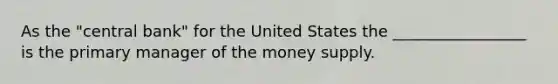 As the "central bank" for the United States the _________________ is the primary manager of the money supply.