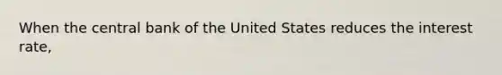 When the central bank of the United States reduces the interest rate,