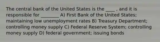 The central bank of the United States is the ____ , and it is responsible for ________ A) First Bank of the United States; maintaining low unemployment rates B) Treasury Department; controlling money supply C) Federal Reserve System; controlling money supply D) federal government; issuing bonds