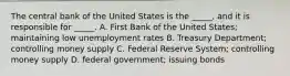 The central bank of the United States is the _____, and it is responsible for _____. A. First Bank of the United States; maintaining low unemployment rates B. Treasury Department; controlling money supply C. Federal Reserve System; controlling money supply D. federal government; issuing bonds