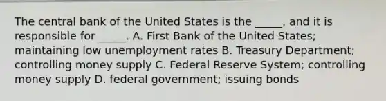 The central bank of the United States is the _____, and it is responsible for _____. A. First Bank of the United States; maintaining low unemployment rates B. Treasury Department; controlling money supply C. Federal Reserve System; controlling money supply D. federal government; issuing bonds