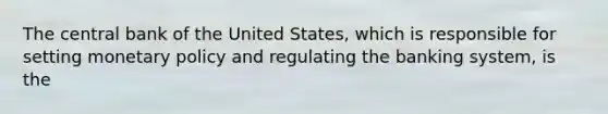 The central bank of the United States, which is responsible for setting monetary policy and regulating the banking system, is the