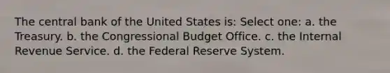 The central bank of the United States is: Select one: a. the Treasury. b. the Congressional Budget Office. c. the Internal Revenue Service. d. the Federal Reserve System.